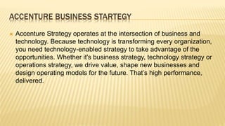 ACCENTURE BUSINESS STARTEGY
 Accenture Strategy operates at the intersection of business and
technology. Because technology is transforming every organization,
you need technology-enabled strategy to take advantage of the
opportunities. Whether it's business strategy, technology strategy or
operations strategy, we drive value, shape new businesses and
design operating models for the future. That’s high performance,
delivered.
 