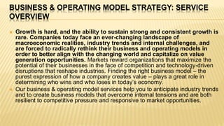 BUSINESS & OPERATING MODEL STRATEGY: SERVICE
OVERVIEW
 Growth is hard, and the ability to sustain strong and consistent growth is
rare. Companies today face an ever-changing landscape of
macroeconomic realities, industry trends and internal challenges, and
are forced to radically rethink their business and operating models in
order to better align with the changing world and capitalize on value
generation opportunities. Markets reward organizations that maximize the
potential of their businesses in the face of competition and technology-driven
disruptions that reshape industries. Finding the right business model – the
purest expression of how a company creates value – plays a great role in
determining who wins and who loses in today’s economy.
 Our business & operating model services help you to anticipate industry trends
and to create business models that overcome internal tensions and are both
resilient to competitive pressure and responsive to market opportunities.
 