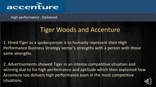High performance . Delivered.
Tiger Woods and Accenture
1. Hired Tiger as a spokesperson is to humanly represent their High
Performance Business Strategy sector’s strengths with a person with those
same strengths
2. Advertisements showed Tiger in an intense competitive situation and
winning due to his high performance and aptitude which then explained how
Accenture too delivers high performance even in the most competitive
situations.
 