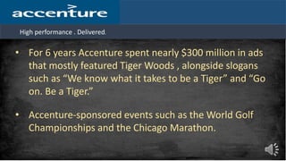 High performance . Delivered.
• For 6 years Accenture spent nearly $300 million in ads
that mostly featured Tiger Woods , alongside slogans
such as “We know what it takes to be a Tiger” and “Go
on. Be a Tiger.”
• Accenture-sponsored events such as the World Golf
Championships and the Chicago Marathon.
 