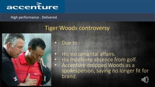 High performance . Delivered.
Tiger Woods controversy
• Due to :
• His extramarital affairs.
• His indefinite absence from golf.
• Accenture dropped Woods as a
spokesperson, saying no longer fit for
brand.
 