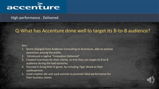 High performance . Delivered.
Q-What has Accenture done well to target its B-to-B audience?
Ans.-
1. Name changed from Anderson Consulting to Accenture, able to achieve
awareness among the public.
2. Introduced a tagline “Innovation Delivered”
3. Created incentives for their clients, so that they can target its B-to-B
audience during the bad economy.
4. Focused in bring their A-game, by including Tiger Wood as their
spokesperson.
5. Used creative ads and used animals to promote ideal performance for
their business clients.
 