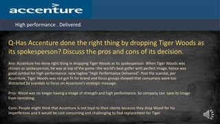 High performance . Delivered.
Q-Has Accenture done the right thing by dropping Tiger Woods as
its spokesperson? Discuss the pros and cons of its decision.
Ans- Accenture has done right thing in dropping Tiger Woods as its spokesperson. When Tiger Woods was
chosen as spokesperson, he was at top of the game--the world’s best golfer with perfect image, hence was
good symbol for high performance, new tagline “High Performance Delivered”. Post the scandal, per
Accenture, Tiger Woods was not got fit for brand and focus groups showed that consumers were too
distracted by scandals to focus on Accenture’s strategic message.
Pros- Wood was no longer having a image of strength and high performance. So company can save its image
from tarnishing.
Cons- People might think that Accenture is not loyal to their clients because they drop Wood for his
imperfection and it would be cost consuming and challenging to find replacement for Tiger.
 