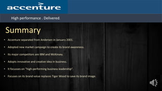 High performance . Delivered.
Summary
• Accenture separated from Andersen in January 2001.
• Adopted new market campaign to create its brand awareness.
• Its major competitors are IBM and McKinsey.
• Adopts innovative and creative idea in business.
• It focusses on “high-performing business leadership”.
• Focuses on its brand value replaces Tiger Wood to save its brand image.
 