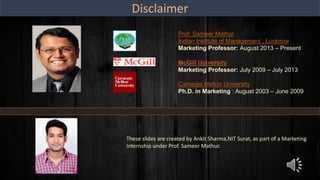 Disclaimer
Prof. Sameer Mathur
Indian Institute of Management , Lucknow
Marketing Professor: August 2013 – Present
McGill University
Marketing Professor: July 2009 – July 2013
Carnegie Mellon University
Ph.D. in Marketing : August 2003 – June 2009
These slides are created by Ankit Sharma,NIT Surat, as part of a Marketing
Internship under Prof. Sameer Mathur.
 