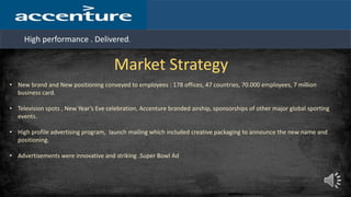 High performance . Delivered.
Market Strategy
• New brand and New positioning conveyed to employees : 178 offices, 47 countries, 70.000 employees, 7 million
business card.
• Television spots , New Year’s Eve celebration, Accenture branded airship, sponsorships of other major global sporting
events.
• High profile advertising program, launch mailing which included creative packaging to announce the new name and
positioning.
• Advertisements were innovative and striking .Super Bowl Ad
 