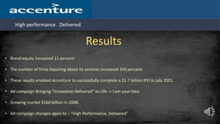 High performance . Delivered.
Results
• Brand equity increased 11 percent.
• The number of firms inquiring about its services increased 350 percent.
• These results enabled Accenture to successfully complete a $1.7 billion IPO in July 2001.
• Ad campaign Bringing “Innovation Delivered” to Life -> I am your Idea
• Growing market $160 billion in 2008.
• Ad campaign changes again to – “High Performance. Delivered”
 