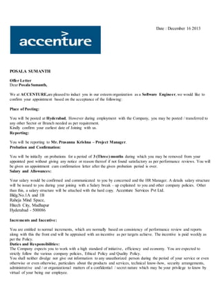Date : December 16 2013
POSALA SUMANTH
Offer Letter
Dear Posala Sumanth,
We at ACCENTURE,are pleased to induct you in our esteem organization as a Software Engineer, we would like to
confirm your appointment based on the acceptance of the following:
Place of Posting:
You will be posted at Hyderabad, However during employment with the Company, you may be posted / transferred to
any other Sector or Branch needed as per requirement.
Kindly confirm your earliest date of Joining with us.
Reporting:
You will be reporting to Mr. Prasanna Krishna – Project Manager.
Probation and Confirmation:
You will be initially on probations for a period of 3 (Three) months during which you may be removed from your
appointed post without giving any notice or reason thereof if not found satisfactory as per performance reviews. You will
be given an appointment cum confirmation letter after the given probation period is over.
Salary and Allowances:
Your salary would be confirmed and communicated to you by concerned and the HR Manager. A details salary structure
will be issued to you during your joining with a Salary break – up explained to you and other company policies. Other
than this, a salary structure will be attached with the hard copy. Accenture Services Pvt Ltd.
Bldg.No.1A and 1B
Raheja Mind Space,
Hitech City, Madhapur
Hyderabad - 500086
Increments and Incentive:
You are entitled to normal increments, which are normally based on consistency of performance review and reports
along with this the front end will be appraised with an incentive as per targets achieve. The incentive is paid weekly as
per the Policy.
Duties and Responsibilities:
The Company expects you to work with a high standard of initiative, efficiency and economy. You are expected to
strictly follow the various company policies, Ethical Policy and Quality Policy.
You shall neither divulge nor give out information to any unauthorized person during the period of your service or even
otherwise or even otherwise, particulars about the products and services, technical know-how, security arrangements,
administrative and / or organizational matters of a confidential / secret nature which may be your privilege to know by
virtual of your being our employee.
 