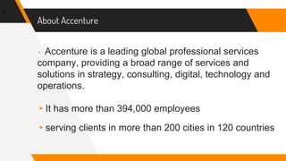 About Accenture
▸ Accenture is a leading global professional services
company, providing a broad range of services and
solutions in strategy, consulting, digital, technology and
operations.
▸It has more than 394,000 employees
▸serving clients in more than 200 cities in 120 countries
2
 