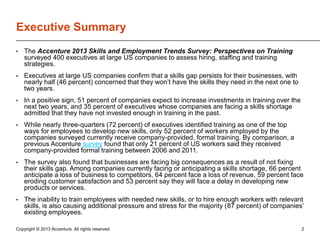 Executive Summary
•

The Accenture 2013 Skills and Employment Trends Survey: Perspectives on Training
surveyed 400 executives at large US companies to assess hiring, staffing and training
strategies.

•

Executives at large US companies confirm that a skills gap persists for their businesses, with
nearly half (46 percent) concerned that they won’t have the skills they need in the next one to
two years.

•

In a positive sign, 51 percent of companies expect to increase investments in training over the
next two years, and 35 percent of executives whose companies are facing a skills shortage
admitted that they have not invested enough in training in the past.

•

While nearly three-quarters (72 percent) of executives identified training as one of the top
ways for employees to develop new skills, only 52 percent of workers employed by the
companies surveyed currently receive company-provided, formal training. By comparison, a
previous Accenture survey found that only 21 percent of US workers said they received
company-provided formal training between 2006 and 2011.

•

The survey also found that businesses are facing big consequences as a result of not fixing
their skills gap. Among companies currently facing or anticipating a skills shortage, 66 percent
anticipate a loss of business to competitors, 64 percent face a loss of revenue, 59 percent face
eroding customer satisfaction and 53 percent say they will face a delay in developing new
products or services.

•

The inability to train employees with needed new skills, or to hire enough workers with relevant
skills, is also causing additional pressure and stress for the majority (87 percent) of companies’
existing employees.

Copyright © 2013 Accenture. All rights reserved.

2

 