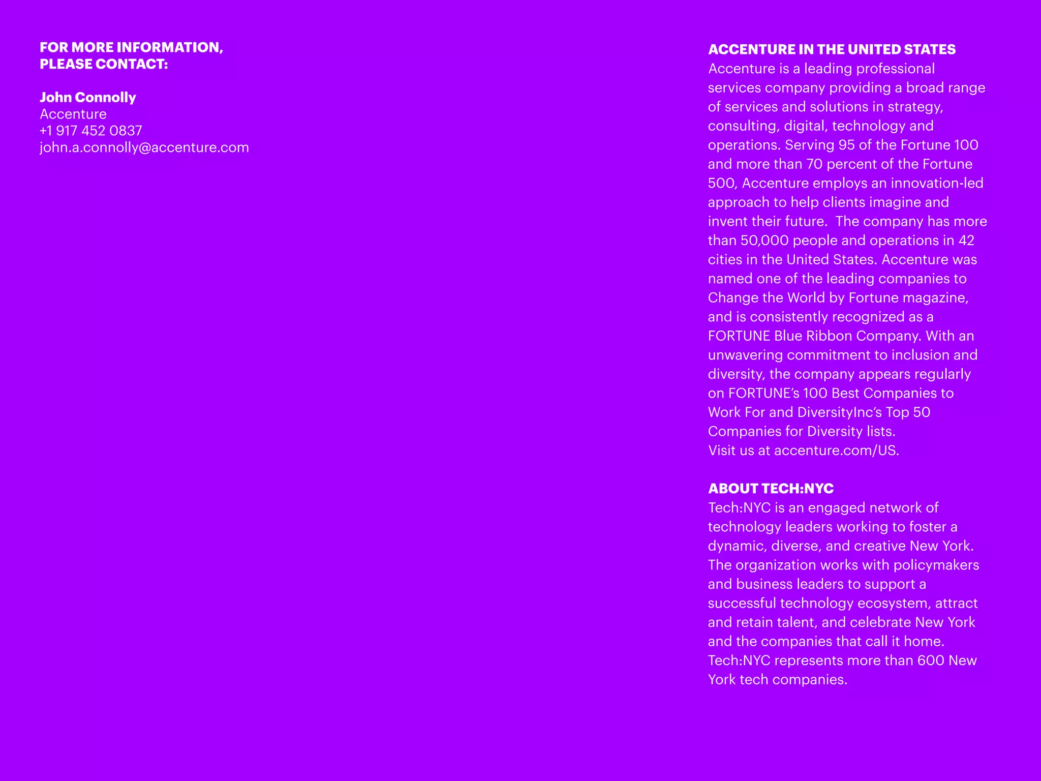 FOR MORE INFORMATION,
PLEASE CONTACT:
John Connolly
Accenture
+1 917 452 0837
john.a.connolly@accenture.com
ACCENTURE IN THE UNITED STATES
Accenture is a leading professional
services company providing a broad range
of services and solutions in strategy,
consulting, digital, technology and
operations. Serving 95 of the Fortune 100
and more than 70 percent of the Fortune
500, Accenture employs an innovation-led
approach to help clients imagine and
invent their future. The company has more
than 50,000 people and operations in 42
cities in the United States. Accenture was
named one of the leading companies to
Change the World by Fortune magazine,
and is consistently recognized as a
FORTUNE Blue Ribbon Company. With an
unwavering commitment to inclusion and
diversity, the company appears regularly
on FORTUNE’s 100 Best Companies to
Work For and DiversityInc’s Top 50
Companies for Diversity lists.
Visit us at accenture.com/US.
ABOUT TECH:NYC
Tech:NYC is an engaged network of
technology leaders working to foster a
dynamic, diverse, and creative New York.
The organization works with policymakers
and business leaders to support a
successful technology ecosystem, attract
and retain talent, and celebrate New York
and the companies that call it home.
Tech:NYC represents more than 600 New
York tech companies.
 