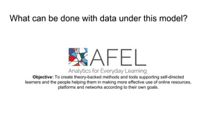 What can be done with data under this model?
Objective: To create theory-backed methods and tools supporting self-directed
learners and the people helping them in making more effective use of online resources,
platforms and networks according to their own goals.
 