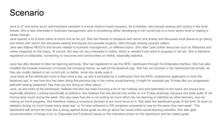 Scenario
Jane is 37 and works as an administrative assistant in a local medium-sized company. As a hobbies, she enjoyed sewing and cycling in the local
forests. She is also interested in business management, and is considering either developing in her current job to a more senior level or making a
career change.
Jane spends a lot of time online at home and at her job. She has friends on facebook with whom she shares and discusses local places to go biking,
and others with whom she discusses sewing techniques and possible projects, often through sharing youtube videos.
Jane also follows MOOCs and forums related to business management, on different topics. She often uses online resources such as Wikipedia and
online magazine on the topics. At school, she was not very interested in maths, which is needed if she want to progress in her job. She is therefore
registered on Didactalia, connecting to resources and communities on maths, especially statistics.
Jane has also decided to take her learning seriously: She has registered to use the AFEL dashboard through the Didactalia interface. She has also
installed the browser extension to include her browsing history, as well as the facebook app. She has not included in her dashboard her emails, as
they are mostly related to her current job, or twitter, since she rarely uses it.
Jane looks at the dashboard more or less once a day, as she is prompted by a notification from the AFEL smartphone application or from the
facebook app, to see how she has been doing the previous day in her online social learning. It might for example say “It looks like you progressed
well with sewing yesterday! See how you are doing on other topics…”
Jane, as she looks at the dashboard, realises that she has been focusing a lot on her hobbies and procrastinated on the topics she enjoys less,
especially statistics. Looking specifically at statistics, she realises that she almost only works on it in Friday evenings, because she feels guilty of not
having done much during the week. She also sees that she is not putting as much effort into her learning of statistics as other learners, and not
making as much progress. She therefore makes a conscious decision to put more focus on it. She adds the dashboard goals of the form “to work on
statistics during my lunch break every week day” or “to have achieved a 10% progress compared to now by the same time next week”. The
dashboard will remind her how she is doing against those goals as she go about her usual online social learning activities. She also gets
recommendation of things to do on Didactalia and Facebook based on the indicators shown on the dashboard and her stated goals.
 