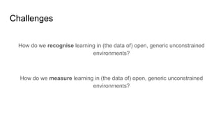 Challenges
How do we recognise learning in (the data of) open, generic unconstrained
environments?
How do we measure learning in (the data of) open, generic unconstrained
environments?
 
