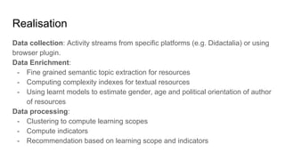 Realisation
Data collection: Activity streams from specific platforms (e.g. Didactalia) or using
browser plugin.
Data Enrichment:
- Fine grained semantic topic extraction for resources
- Computing complexity indexes for textual resources
- Using learnt models to estimate gender, age and political orientation of author
of resources
Data processing:
- Clustering to compute learning scopes
- Compute indicators
- Recommendation based on learning scope and indicators
 