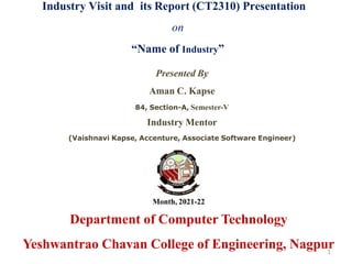 Industry Visit and its Report (CT2310) Presentation
on
“Name of Industry”
Presented By
Aman C. Kapse
84, Section-A, Semester-V
Industry Mentor
(Vaishnavi Kapse, Accenture, Associate Software Engineer)
Month, 2021-22
Department of Computer Technology
Yeshwantrao Chavan College of Engineering, Nagpur
1
 