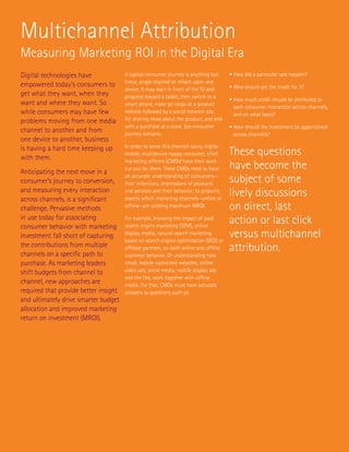 Multichannel Attribution
Measuring Marketing ROI in the Digital Era
Digital technologies have              A typical consumer journey is anything but       • How did a particular sale happen?
                                       linear, single channel or reliant upon one
empowered today’s consumers to                                                          • Who should get the credit for it?
                                       device. It may start in front of the TV and
get what they want, when they          progress toward a tablet, then switch to a       •  ow much credit should be attributed to
                                                                                          H
want and where they want. So           smart phone, make pit stops at a product           each consumer interaction across channels,
while consumers may have few           website followed by a social network site,         and on what basis?
problems moving from one media         for sharing news about the product, and end
                                       with a purchase at a store. See consumer         •  ow should the investment be apportioned
                                                                                          H
channel to another and from            journey scenario.                                  across channels?
one device to another, business
is having a hard time keeping up       In order to serve this channel-savvy, highly

with them.
                                       mobile, multidevice-happy consumer, chief        These questions
Anticipating the next move in a
                                       marketing officers (CMOs) have their work
                                       cut out for them. These CMOs need to have        have become the
consumer’s journey to conversion,
                                       an accurate understanding of consumers—
                                       their intentions, impressions of products        subject of some
and measuring every interaction
across channels, is a significant
                                       and services and their behavior; to pinpoint
                                       exactly which marketing channels—online or
                                                                                        lively discussions
challenge. Pervasive methods           offline—are yielding maximum MROI.               on direct, last
in use today for associating
consumer behavior with marketing
                                       For example, knowing the impact of paid
                                       search engine marketing (SEM), online
                                                                                        action or last click
investment fall short of capturing     display media, natural search marketing
                                       based on search engine optimization (SEO) or
                                                                                        versus multichannel
the contributions from multiple
channels on a specific path to
                                       affiliate partners, on both online and offline   attribution.
                                       customer behavior. Or understanding how
purchase. As marketing leaders         email, mobile-optimized websites, online
shift budgets from channel to          video ads, social media, mobile display ads
                                       and the like, work together with offline
channel, new approaches are            media. For that, CMOs must have accurate
required that provide better insight   answers to questions such as:
and ultimately drive smarter budget
allocation and improved marketing
return on investment (MROI).
 