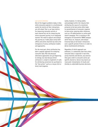 Last action dilemma                            Lately, however, it is being widely
One of the biggest problems today is that,     acknowledged within the industry that
while consumers operate in a multichannel      attributing the cause of a conversion
world, the metrics of their interactions       primarily to the last action often leads
are still siloed. That is, we have metrics     to overattribution of consumer response
for measuring consumer activity in             to that action, ignoring other influences,
each channel but not for measuring the         such as a TV advertisement or online paid
entire consumer journey in an integrated       search campaign. This is resulting in the
manner. The need to capture and analyze        emergence of econometric MROI analyses
this journey as it takes place across both     which focus on, measure, and analyze
offline and online channels has led to the     historical data of all known interactions
emergence of various attribution models        over a specific period of time to in order to
and approaches.                                derive multichannel attribution.

For the most part, direct attribution has      Regardless of which approach one
been a popular approach for analyzing          embraces, it is absolutely clear that unless
consumer data. Not only because                consumer data is captured in real-time,
alternative approaches are just beginning      across channels and devices, any exercise
to emerge, but also because direct             that gives credit to consumer action per
attribution is simple to implement. It calls   specific channel or device may lead to an
for attributing conversion (or purchase) to    inaccurate interpretation of results and
the “last action,” such as a mouse click or    thereby to undesirable business decisions.
direct mail response.
 