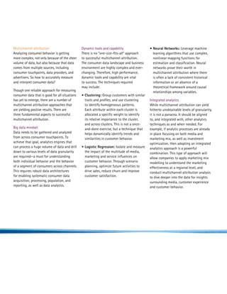Multichannel attribution                        Dynamic tools and capability                  •  eural Networks: Leverage machine
                                                                                                N
Analyzing consumer behavior is getting          There is no “one-size-fits-all” approach        learning algorithms that use complex,
more complex, not only because of the sheer     to successful multichannel attribution.         nonlinear mapping functions for
volume of data, but also because that data      The consumer data landscape and business        estimation and classification. Neural
comes from multiple sources, including          environment are highly complex and ever-        networks prove their worth in
consumer touchpoints, data providers, and       changing. Therefore, high performance,          multichannel attribution where there
advertisers. So how to accurately measure       dynamic tools and capability are vital          is often a lack of consistent historical
and interpret consumer data?                    to success. The techniques required             information or an absence of a
                                                may include:                                    theoretical framework around causal
Though one reliable approach for measuring                                                      relationships among variables.
consumer data that is good for all situations   • Clustering: Group customers with similar
has yet to emerge, there are a number of           traits and profiles, and use clustering    Integrated analytics
multichannel attribution approaches that           to identify homogeneous patterns.          While multichannel attribution can yield
are yielding positive results. There are           Each attribute within each cluster is      hitherto unobtainable levels of granularity,
three fundamental aspects to successful            allocated a specific weight to identify    it is not a panacea. It should be aligned
multichannel attribution.                          its relative importance to the cluster,    to, and integrated with, other analytics
                                                   and across clusters. This is not a once-   techniques as and when needed. For
Big data mindset                                   and-done exercise, but a technique that    example, if analytic processes are already
Data needs to be gathered and analyzed             helps dynamically identify trends and      in place focusing on both media and
from across consumer touchpoints. To               similarities in customer behavior.         marketing mix, as well as investment
achieve that goal, analytics engines that                                                     optimization, then adopting an integrated
can process a huge volume of data and drill     • Logistic Regression: Isolate and measure
                                                                                             analytics approach is a powerful
down to various levels of data granularity        the impact of the multitude of media,       combination. This type of approach will
are required—a must for understanding             marketing and service influences on         allow companies to apply marketing mix
both individual behavior and the behavior         customer behavior. Through scenario         modelling to understand the marketing
of a segment of consumers across channels.        planning, optimize future activities to     effectiveness at a regional level, and
This requires robust data architectures           drive sales, reduce churn and improve       conduct multichannel attribution analysis
for enabling systematic consumer data             customer satisfaction.                      to dive deeper into the data for insights
acquisition, processing, population, and                                                      surrounding media, customer experience
reporting, as well as data analytics.                                                         and customer behavior.
 
