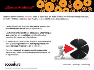¿Qué es Analytics?
Podemos definir el término Analytics como el análisis de los datos hacia un modelo matemático avanzado,
previsión y análisis estadístico para mejorar el desempeño de las organizaciones.

•

La identificación de Analytics adecuados impulsa los
resultados prioritarios en una organización.

•

Las herramientas analíticas adecuadas y tecnologías
que soporten los resultados permiten al modelo
operativo del cliente ser más eficiente.

•

El desarrollo de capacidades analíticas avanzadas sirve
para que las organizaciones estén preparadas para
estos tiempos de cambios en el entorno.

•

Permiten construir el talento analítico adecuado,
habilidades y visión para fortalecer el talento dentro de
la organización.

Copyright © 2013 Accenture Todos los derechos reservados.

14

 