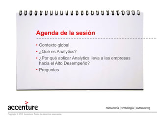 Agenda de la sesión:
• Contexto global
• ¿Qué es Analytics?
• ¿Por qué aplicar Analytics lleva a las empresas
hacia el Alto Desempeño?
• Preguntas

Copyright © 2011 Accenture. All rightsTodos los derechos reservados.
Copyright © 2013 Accenture reserved.

4

 