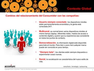 Contexto Global
Cambios del relacionamiento del Consumidor con las compañías:
•

Usuario siempre conectado, los dispositivos móviles
están permanentemente encendidos y la gente está
conectada 24/7.

•

Multicanal, es normal tener varios dispositivos móviles al
mismo tiempo (laptop, diferentes redes, medios de acceso a
contenido digital) y querer que su experiencia sea consistente
en todos los puntos de contacto.

•

Democratización, la información digital está disponible
para todo el mundo. Para bien o para mal cualquier marca
puede ser conocida en poco tiempo.

•

“Siempre beta”, los clientes están siempre dispuestos a
experimentar cosas nuevas.

•

Social, la socialización es característica del nuevo estilo de
vida.

Copyright © 2013 Accenture Todos los derechos reservados.

5

 