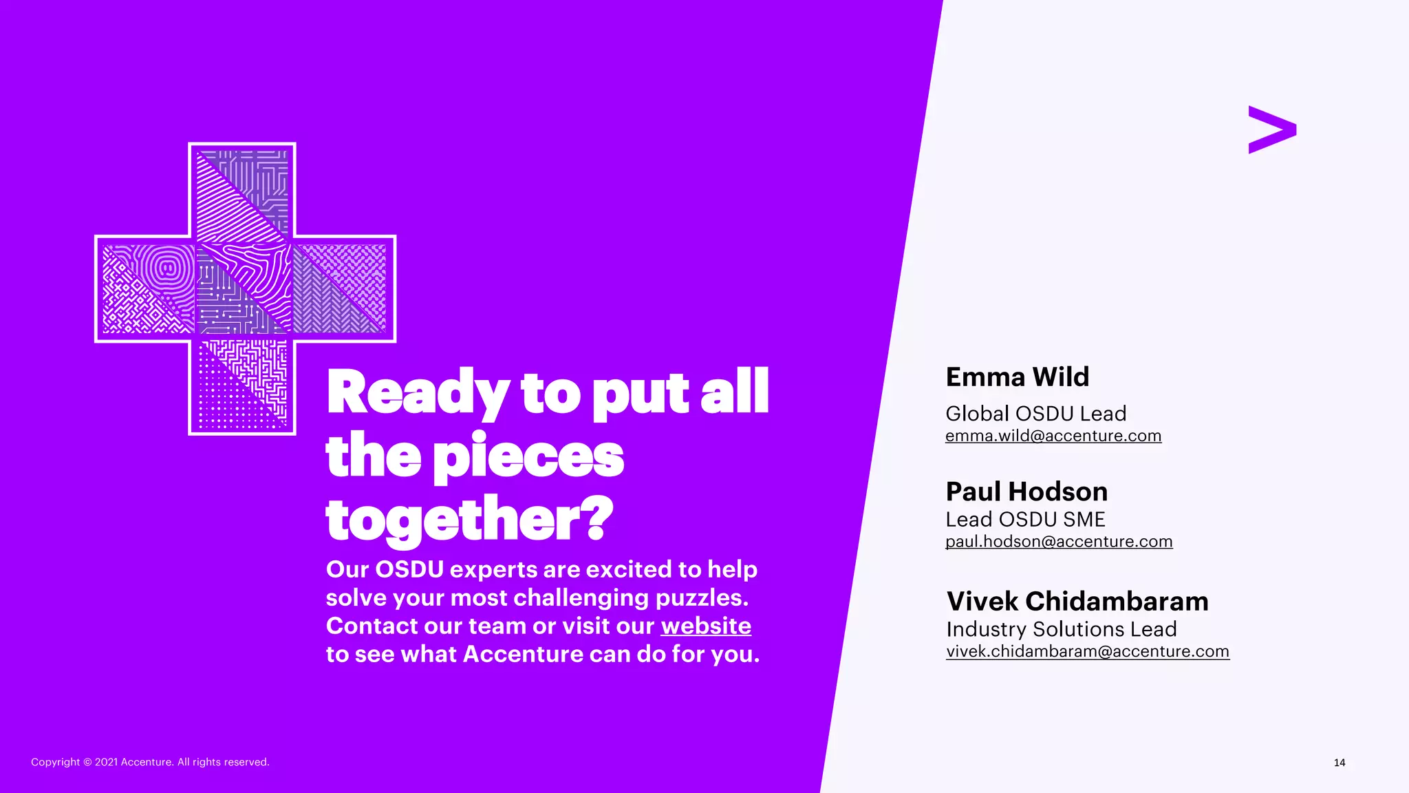 Copyright © 2021 Accenture. All rights reserved.
Ready to put all
the pieces
together?
Our OSDU experts are excited to help
solve your most challenging puzzles.
Contact our team or visit our website
to see what Accenture can do for you.
Emma Wild
Global OSDU Lead
emma.wild@accenture.com
Paul Hodson
Lead OSDU SME
paul.hodson@accenture.com
Vivek Chidambaram
Industry Solutions Lead
vivek.chidambaram@accenture.com
14
Copyright © 2021 Accenture. All rights reserved.
 