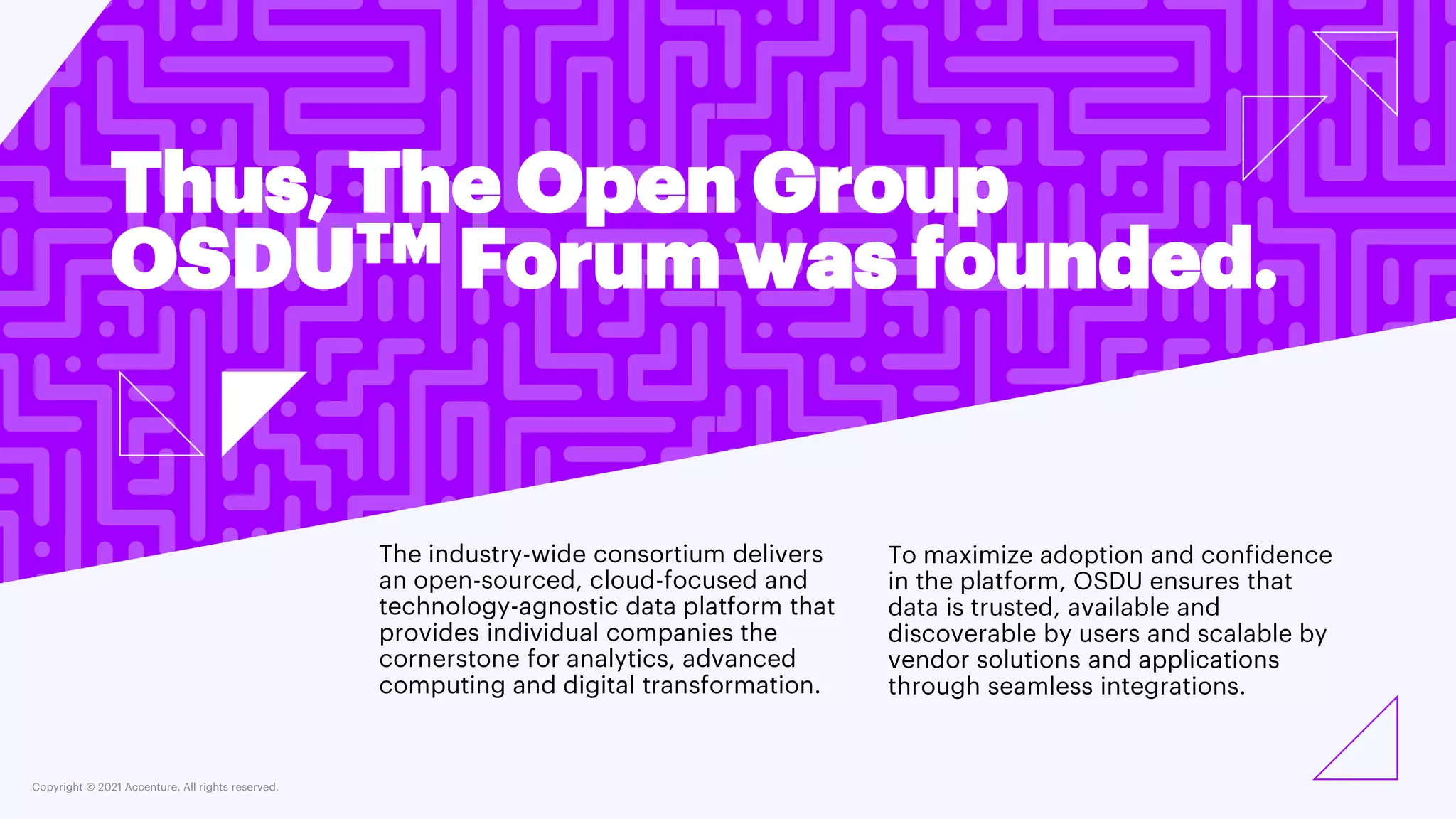 Copyright © 2021 Accenture. All rights reserved.
Thus, The Open Group
OSDUTM Forum was founded.
The industry-wide consortium delivers
an open-sourced, cloud-focused and
technology-agnostic data platform that
provides individual companies the
cornerstone for analytics, advanced
computing and digital transformation.
To maximize adoption and confidence
in the platform, OSDU ensures that
data is trusted, available and
discoverable by users and scalable by
vendor solutions and applications
through seamless integrations.
 