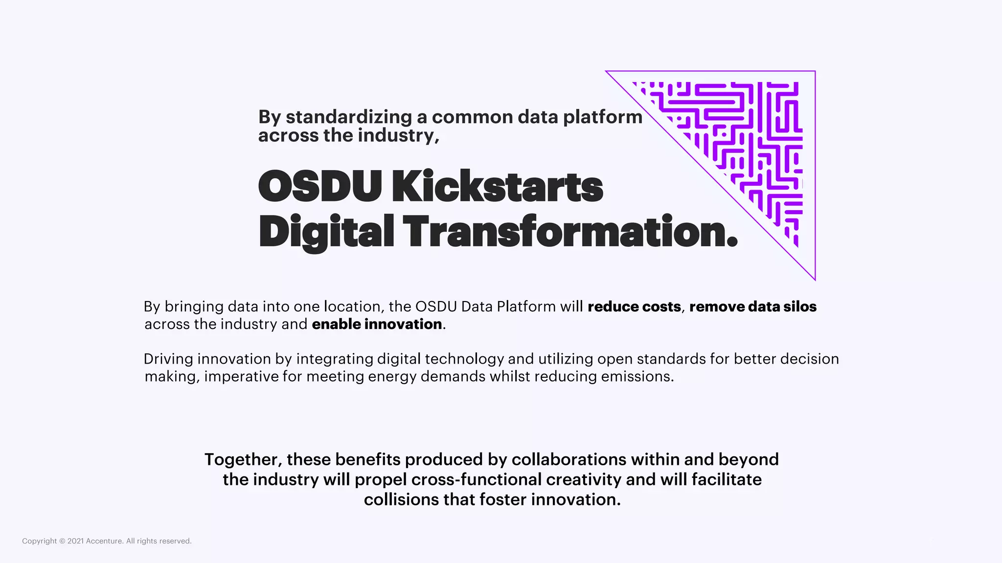 Copyright © 2021 Accenture. All rights reserved. 5
OSDU Kickstarts
Digital Transformation.
Together, these benefits produced by collaborations within and beyond
the industry will propel cross-functional creativity and will facilitate
collisions that foster innovation.
By standardizing a common data platform
across the industry,
By bringing data into one location, the OSDU Data Platform will reduce costs, remove data silos
across the industry and enable innovation.
Driving innovation by integrating digital technology and utilizing open standards for better decision
making, imperative for meeting energy demands whilst reducing emissions.
 