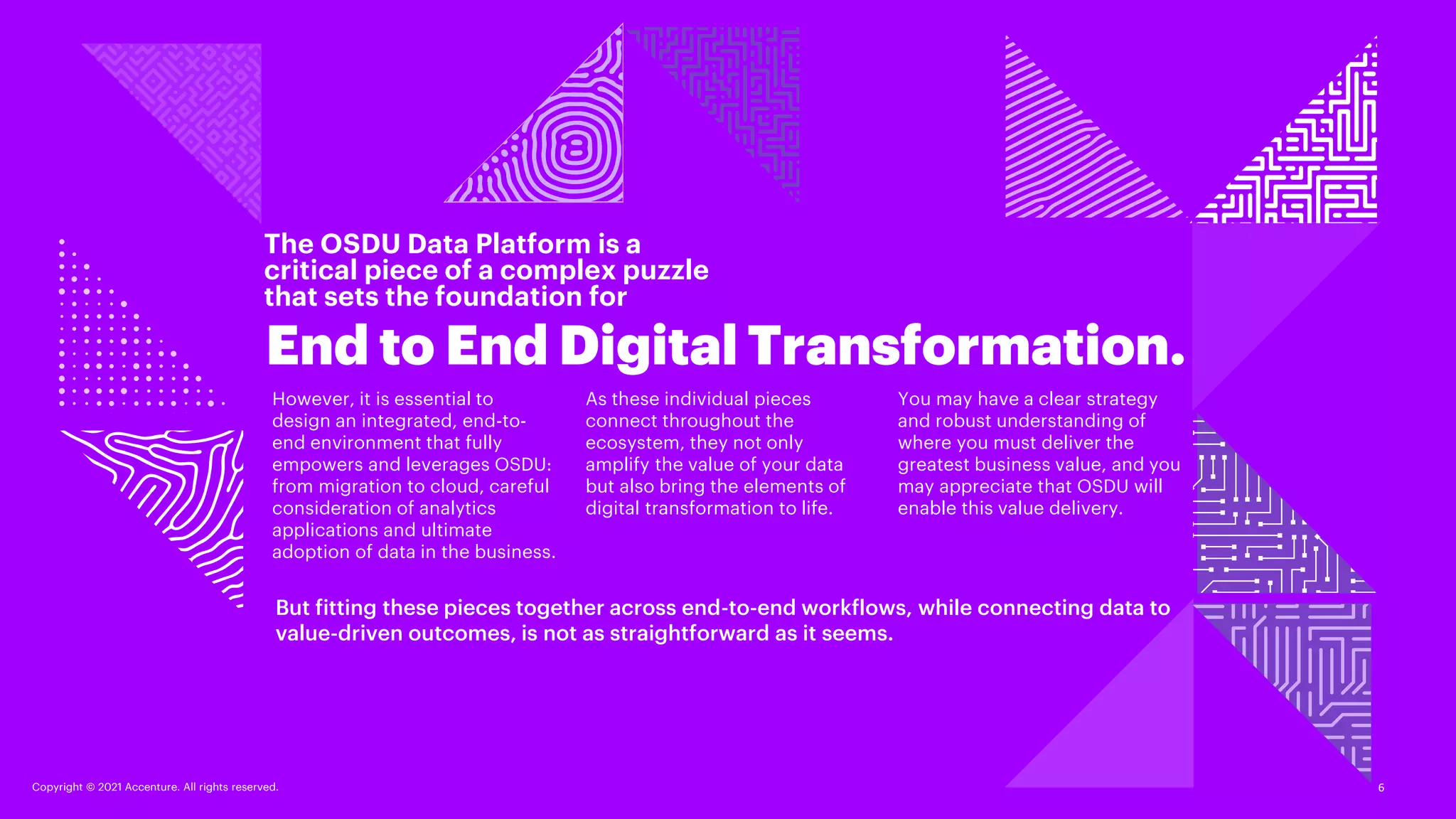 Copyright © 2021 Accenture. All rights reserved.
The OSDU Data Platform is a
critical piece of a complex puzzle
that sets the foundation for
End to End Digital Transformation.
6
Copyright © 2021 Accenture. All rights reserved.
But fitting these pieces together across end-to-end workflows, while connecting data to
value-driven outcomes, is not as straightforward as it seems.
However, it is essential to
design an integrated, end-to-
end environment that fully
empowers and leverages OSDU:
from migration to cloud, careful
consideration of analytics
applications and ultimate
adoption of data in the business.
As these individual pieces
connect throughout the
ecosystem, they not only
amplify the value of your data
but also bring the elements of
digital transformation to life.
You may have a clear strategy
and robust understanding of
where you must deliver the
greatest business value, and you
may appreciate that OSDU will
enable this value delivery.
 