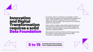 Copyright © 2021 Accenture. All rights reserved.
At its best, data is an efficient and deeply-trusted
asset, easily accessed and frequently leveraged by all
users, that reveals insights and informs decision
making to drive stronger value capture from existing
assets and operations.
Data is often a highly underutilized asset because of
the significant individual and corporate investment
required to address legacy issues and establish and
maintain a data foundation.
Motivated by both the problem and the opportunity,
the industry committed to prioritize the data
foundation challenge together.
Innovation
and Digital
Transformation
requires a solid
Data Foundation
percentage points improvement in
return on capital employed (ROCE).
5 to 15
 