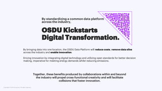 Copyright © 2021 Accenture. All rights reserved. 5
OSDU Kickstarts
Digital Transformation.
Together, these benefits produced by collaborations within and beyond
the industry will propel cross-functional creativity and will facilitate
collisions that foster innovation.
By standardizing a common data platform
across the industry,
By bringing data into one location, the OSDU Data Platform will reduce costs, remove data silos
across the industry and enable innovation.
Driving innovation by integrating digital technology and utilizing open standards for better decision
making, imperative for meeting energy demands whilst reducing emissions.
 