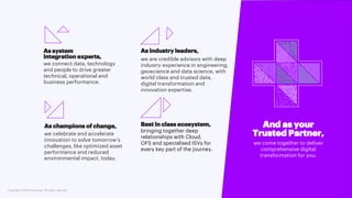 Copyright © 2021 Accenture. All rights reserved.
As system
integration experts,
we connect data, technology
and people to drive greater
technical, operational and
business performance.
As industry leaders,
we are credible advisors with deep
industry experience in engineering,
geoscience and data science, with
world class and trusted data,
digital transformation and
innovation expertise.
As champions of change,
we celebrate and accelerate
innovation to solve tomorrow’s
challenges, like optimized asset
performance and reduced
environmental impact, today.
And as your
Trusted Partner,
we come together to deliver
comprehensive digital
transformation for you.
Best in class ecosystem,
bringing together deep
relationships with Cloud,
OFS and specialised ISVs for
every key part of the journey.
 