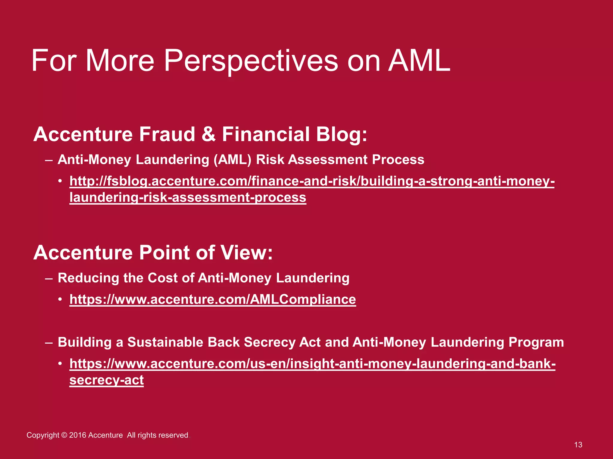 13
Copyright © 2016 Accenture All rights reserved.
For More Perspectives on AML
Accenture Fraud & Financial Blog:
– Anti-Money Laundering (AML) Risk Assessment Process
• http://fsblog.accenture.com/finance-and-risk/building-a-strong-anti-money-
laundering-risk-assessment-process
Accenture Point of View:
– Reducing the Cost of Anti-Money Laundering
• https://www.accenture.com/AMLCompliance
– Building a Sustainable Back Secrecy Act and Anti-Money Laundering Program
• https://www.accenture.com/us-en/insight-anti-money-laundering-and-bank-
secrecy-act
 