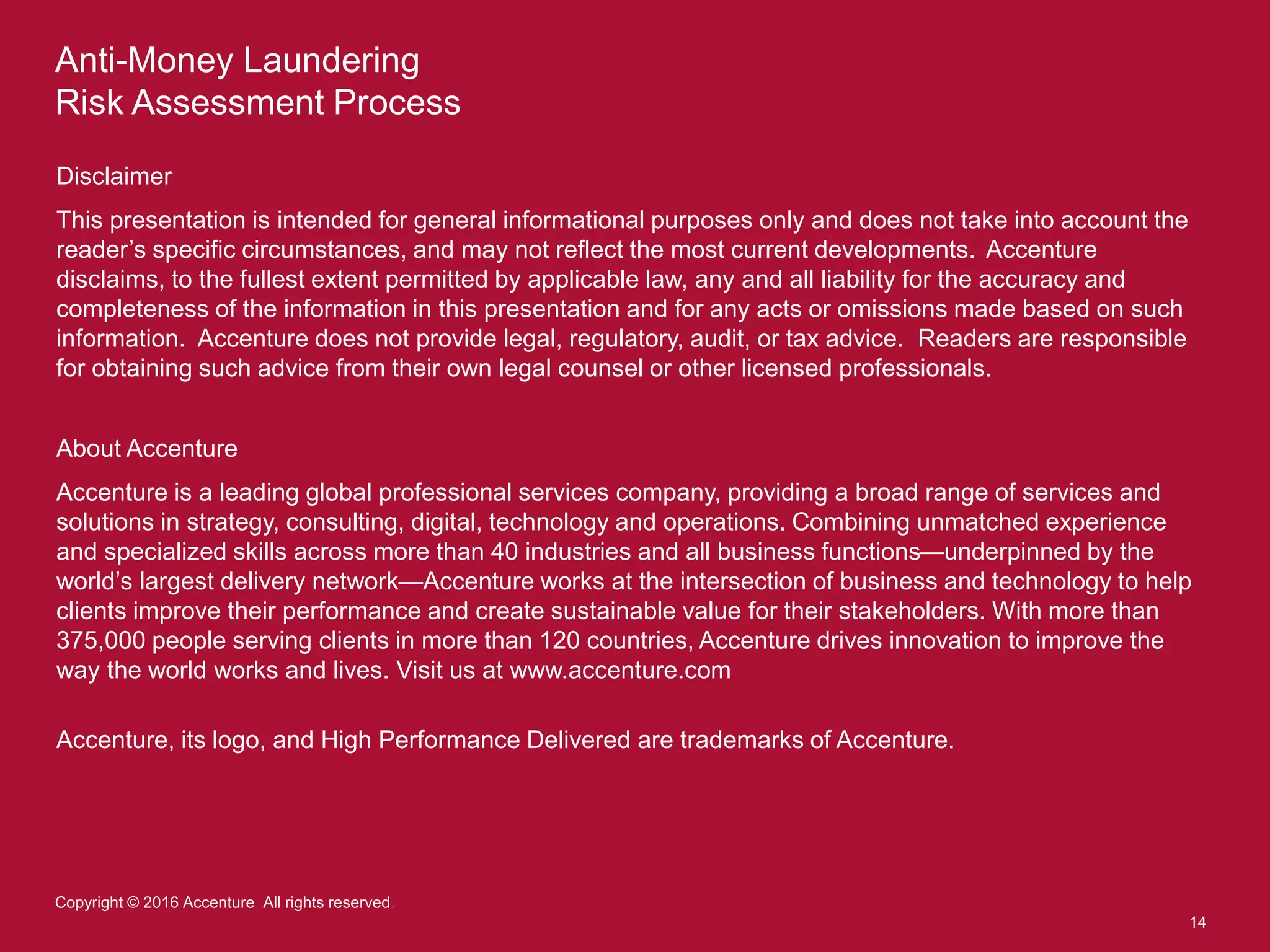 Anti-Money Laundering
Risk Assessment Process
14
Copyright © 2016 Accenture All rights reserved.
Disclaimer
This presentation is intended for general informational purposes only and does not take into account the
reader’s specific circumstances, and may not reflect the most current developments. Accenture
disclaims, to the fullest extent permitted by applicable law, any and all liability for the accuracy and
completeness of the information in this presentation and for any acts or omissions made based on such
information. Accenture does not provide legal, regulatory, audit, or tax advice. Readers are responsible
for obtaining such advice from their own legal counsel or other licensed professionals.
About Accenture
Accenture is a leading global professional services company, providing a broad range of services and
solutions in strategy, consulting, digital, technology and operations. Combining unmatched experience
and specialized skills across more than 40 industries and all business functions—underpinned by the
world’s largest delivery network—Accenture works at the intersection of business and technology to help
clients improve their performance and create sustainable value for their stakeholders. With more than
375,000 people serving clients in more than 120 countries, Accenture drives innovation to improve the
way the world works and lives. Visit us at www.accenture.com
Accenture, its logo, and High Performance Delivered are trademarks of Accenture.
 