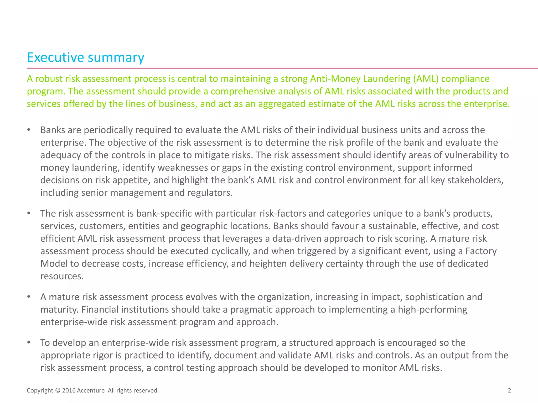 A robust risk assessment process is central to maintaining a strong Anti-Money Laundering (AML) compliance
program. The assessment should provide a comprehensive analysis of AML risks associated with the products and
services offered by the lines of business, and act as an aggregated estimate of the AML risks across the enterprise.
• Banks are periodically required to evaluate the AML risks of their individual business units and across the
enterprise. The objective of the risk assessment is to determine the risk profile of the bank and evaluate the
adequacy of the controls in place to mitigate risks. The risk assessment should identify areas of vulnerability to
money laundering, identify weaknesses or gaps in the existing control environment, support informed
decisions on risk appetite, and highlight the bank’s AML risk and control environment for all key stakeholders,
including senior management and regulators.
• The risk assessment is bank-specific with particular risk-factors and categories unique to a bank’s products,
services, customers, entities and geographic locations. Banks should favour a sustainable, effective, and cost
efficient AML risk assessment process that leverages a data-driven approach to risk scoring. A mature risk
assessment process should be executed cyclically, and when triggered by a significant event, using a Factory
Model to decrease costs, increase efficiency, and heighten delivery certainty through the use of dedicated
resources.
• A mature risk assessment process evolves with the organization, increasing in impact, sophistication and
maturity. Financial institutions should take a pragmatic approach to implementing a high-performing
enterprise-wide risk assessment program and approach.
• To develop an enterprise-wide risk assessment program, a structured approach is encouraged so the
appropriate rigor is practiced to identify, document and validate AML risks and controls. As an output from the
risk assessment process, a control testing approach should be developed to monitor AML risks.
Executive summary
Copyright © 2016 Accenture All rights reserved. 2
 