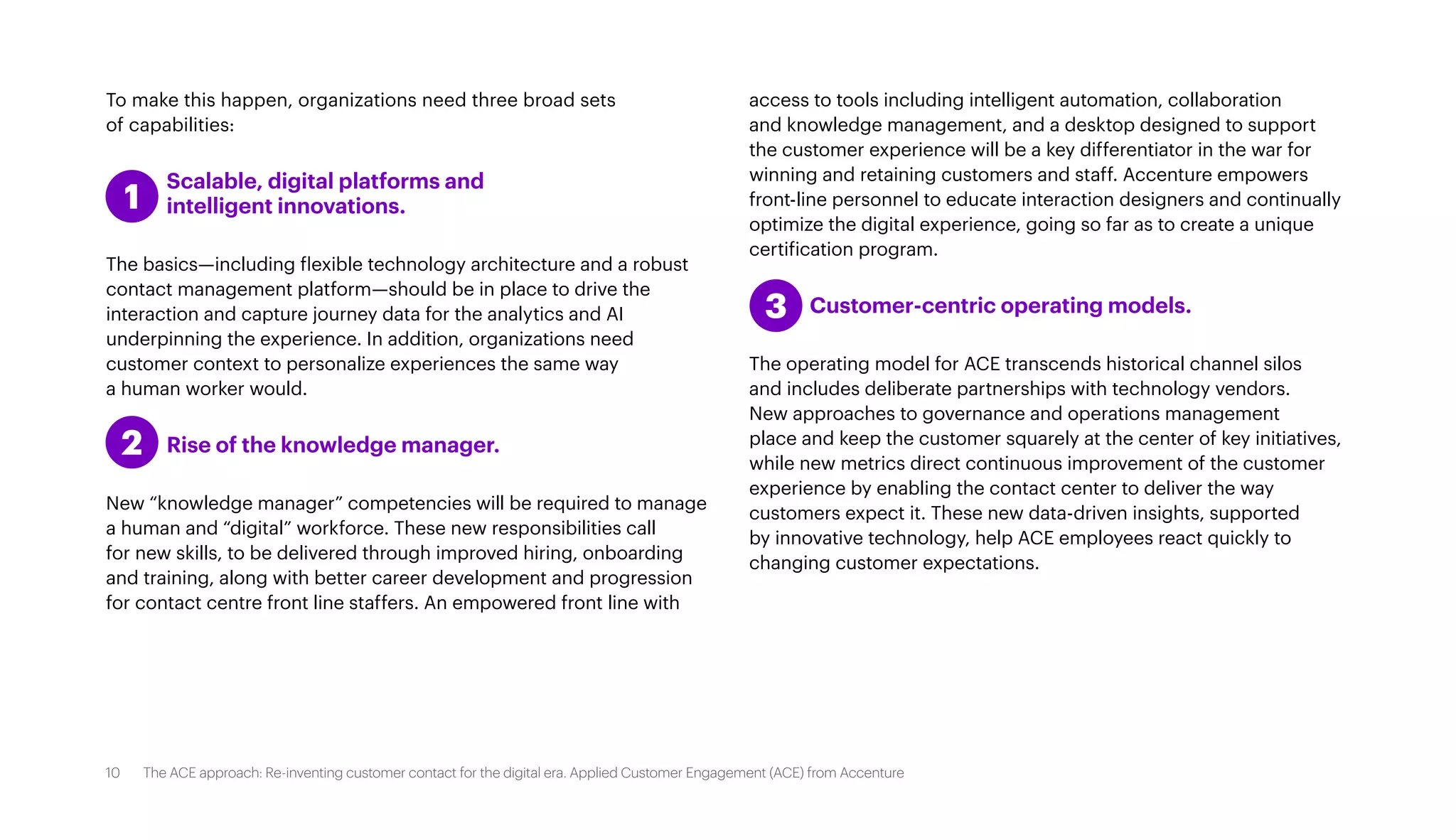 To make this happen, organizations need three broad sets
of capabilities:
	 Scalable, digital platforms and
	 intelligent innovations.
The basics—including flexible technology architecture and a robust
contact management platform—should be in place to drive the
interaction and capture journey data for the analytics and AI
underpinning the experience. In addition, organizations need
customer context to personalize experiences the same way
a human worker would.
	 Rise of the knowledge manager.
New “knowledge manager” competencies will be required to manage
a human and “digital” workforce. These new responsibilities call
for new skills, to be delivered through improved hiring, onboarding
and training, along with better career development and progression
for contact centre front line staffers. An empowered front line with
access to tools including intelligent automation, collaboration
and knowledge management, and a desktop designed to support
the customer experience will be a key differentiator in the war for
winning and retaining customers and staff. Accenture empowers
front-line personnel to educate interaction designers and continually
optimize the digital experience, going so far as to create a unique
certification program.
	 Customer-centric operating models.
The operating model for ACE transcends historical channel silos
and includes deliberate partnerships with technology vendors.
New approaches to governance and operations management
place and keep the customer squarely at the center of key initiatives,
while new metrics direct continuous improvement of the customer
experience by enabling the contact center to deliver the way
customers expect it. These new data-driven insights, supported
by innovative technology, help ACE employees react quickly to
changing customer expectations.
1
2
3
10 The ACE approach: Re-inventing customer contact for the digital era. Applied Customer Engagement (ACE) from Accenture
 