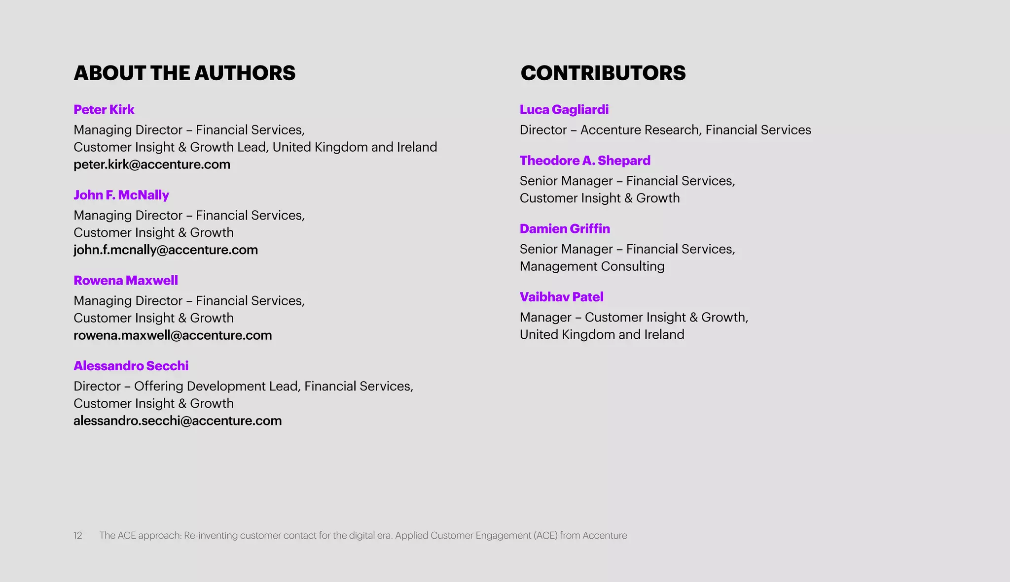 Peter Kirk
Managing Director – Financial Services,
Customer Insight & Growth Lead, United Kingdom and Ireland
peter.kirk@accenture.com
John F. McNally
Managing Director – Financial Services,
Customer Insight & Growth
john.f.mcnally@accenture.com
Rowena Maxwell
Managing Director – Financial Services,
Customer Insight & Growth
rowena.maxwell@accenture.com
Alessandro Secchi
Director – Offering Development Lead, Financial Services,
Customer Insight & Growth
alessandro.secchi@accenture.com
Luca Gagliardi
Director – Accenture Research, Financial Services
Theodore A. Shepard
Senior Manager – Financial Services,
Customer Insight & Growth
Damien Griffin
Senior Manager – Financial Services,
Management Consulting
Vaibhav Patel
Manager – Customer Insight & Growth,
United Kingdom and Ireland
ABOUT THE AUTHORS CONTRIBUTORS
12 The ACE approach: Re-inventing customer contact for the digital era. Applied Customer Engagement (ACE) from Accenture
 