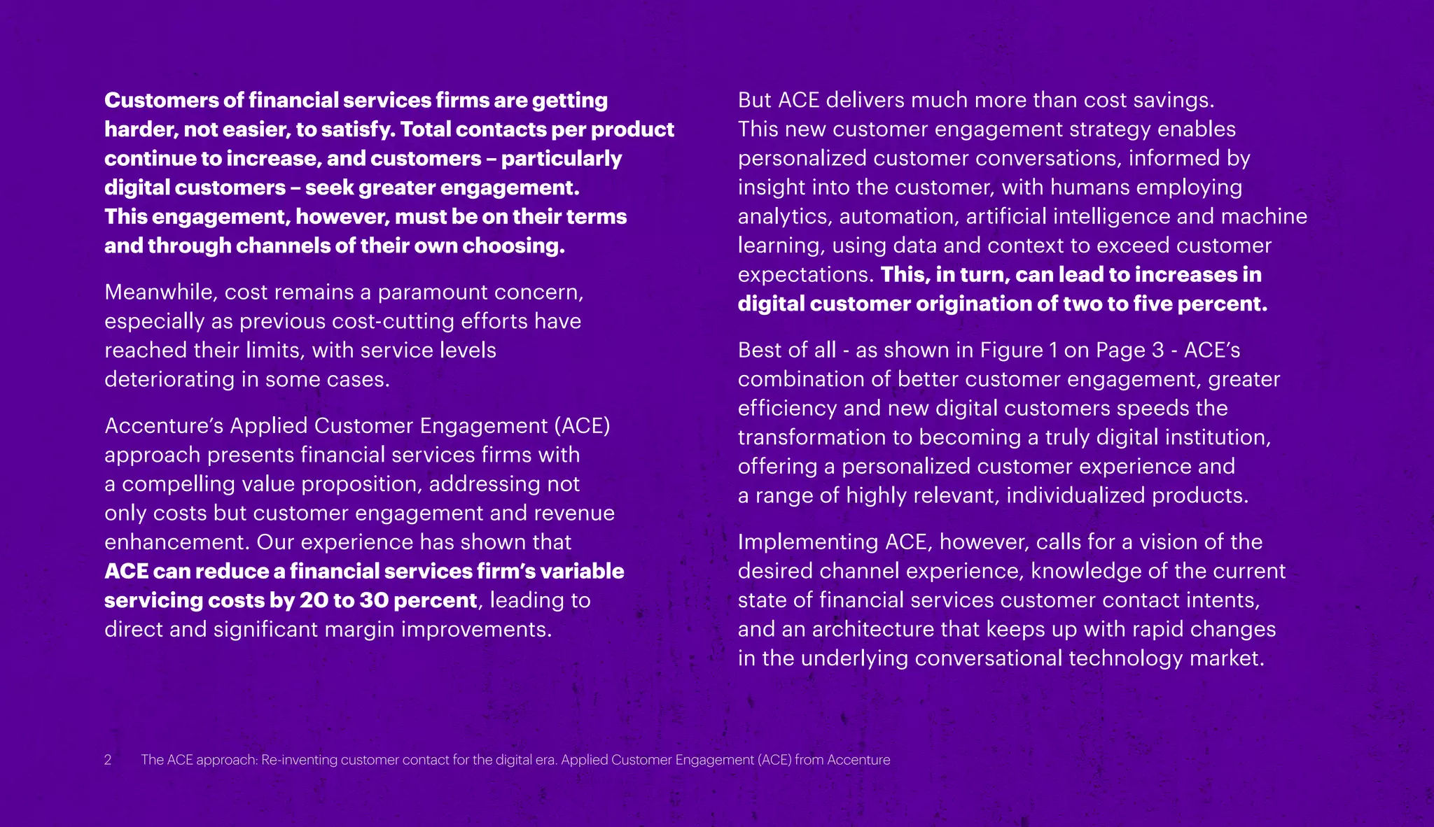 Customers of financial services firms are getting
harder, not easier, to satisfy. Total contacts per product
continue to increase, and customers – particularly
digital customers – seek greater engagement.
This engagement, however, must be on their terms
and through channels of their own choosing.
Meanwhile, cost remains a paramount concern,
especially as previous cost-cutting efforts have
reached their limits, with service levels
deteriorating in some cases.
Accenture’s Applied Customer Engagement (ACE)
approach presents financial services firms with
a compelling value proposition, addressing not
only costs but customer engagement and revenue
enhancement. Our experience has shown that
ACE can reduce a financial services firm’s variable
servicing costs by 20 to 30 percent, leading to
direct and significant margin improvements.
But ACE delivers much more than cost savings.
This new customer engagement strategy enables
personalized customer conversations, informed by
insight into the customer, with humans employing
analytics, automation, artificial intelligence and machine
learning, using data and context to exceed customer
expectations. This, in turn, can lead to increases in
digital customer origination of two to five percent.
Best of all - as shown in Figure 1 on Page 3 - ACE’s
combination of better customer engagement, greater
efficiency and new digital customers speeds the
transformation to becoming a truly digital institution,
offering a personalized customer experience and
a range of highly relevant, individualized products.
Implementing ACE, however, calls for a vision of the
desired channel experience, knowledge of the current
state of financial services customer contact intents,
and an architecture that keeps up with rapid changes
in the underlying conversational technology market.
2 The ACE approach: Re-inventing customer contact for the digital era. Applied Customer Engagement (ACE) from Accenture
 