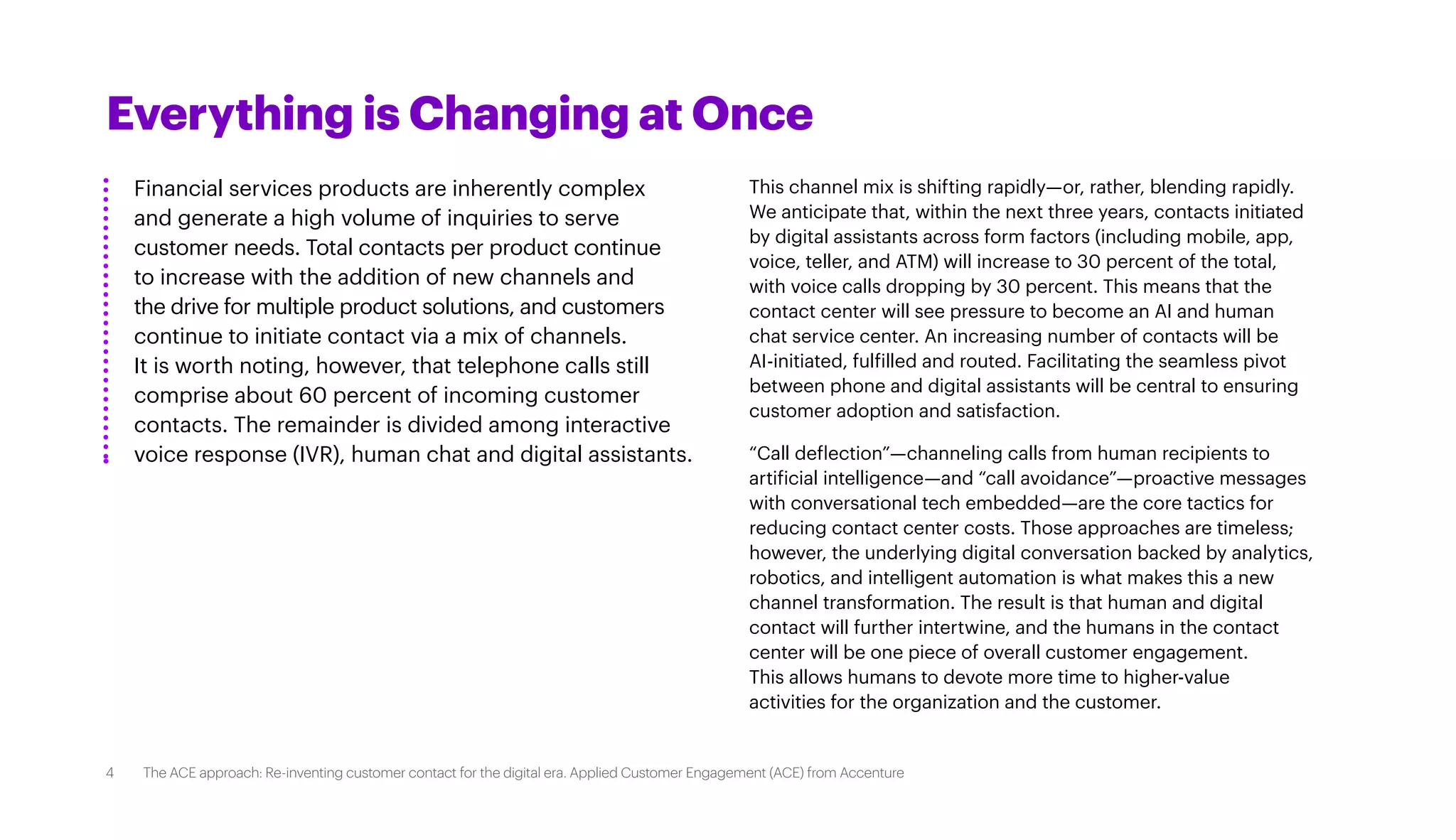 Everything is Changing at Once
Financial services products are inherently complex
and generate a high volume of inquiries to serve
customer needs. Total contacts per product continue
to increase with the addition of new channels and
the drive for multiple product solutions, and customers
continue to initiate contact via a mix of channels.
It is worth noting, however, that telephone calls still
comprise about 60 percent of incoming customer
contacts. The remainder is divided among interactive
voice response (IVR), human chat and digital assistants.
This channel mix is shifting rapidly—or, rather, blending rapidly.
We anticipate that, within the next three years, contacts initiated
by digital assistants across form factors (including mobile, app,
voice, teller, and ATM) will increase to 30 percent of the total,
with voice calls dropping by 30 percent. This means that the
contact center will see pressure to become an AI and human
chat service center. An increasing number of contacts will be
AI-initiated, fulfilled and routed. Facilitating the seamless pivot
between phone and digital assistants will be central to ensuring
customer adoption and satisfaction.
“Call deflection”—channeling calls from human recipients to
artificial intelligence—and “call avoidance”—proactive messages
with conversational tech embedded—are the core tactics for
reducing contact center costs. Those approaches are timeless;
however, the underlying digital conversation backed by analytics,
robotics, and intelligent automation is what makes this a new
channel transformation. The result is that human and digital
contact will further intertwine, and the humans in the contact
center will be one piece of overall customer engagement.
This allows humans to devote more time to higher-value
activities for the organization and the customer.
4 The ACE approach: Re-inventing customer contact for the digital era. Applied Customer Engagement (ACE) from Accenture
 