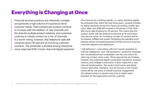 Everything is Changing at Once
Financial services products are inherently complex
and generate a high volume of inquiries to serve
customer needs. Total contacts per product continue
to increase with the addition of new channels and
the drive for multiple product solutions, and customers
continue to initiate contact via a mix of channels.
It is worth noting, however, that telephone calls still
comprise about 60 percent of incoming customer
contacts. The remainder is divided among interactive
voice response (IVR), human chat and digital assistants.
This channel mix is shifting rapidly—or, rather, blending rapidly.
We anticipate that, within the next three years, contacts initiated
by digital assistants across form factors (including mobile, app,
voice, teller, and ATM) will increase to 30 percent of the total,
with voice calls dropping by 30 percent. This means that the
contact center will see pressure to become an AI and human
chat service center. An increasing number of contacts will be
AI-initiated, fulfilled and routed. Facilitating the seamless pivot
between phone and digital assistants will be central to ensuring
customer adoption and satisfaction.
“Call deflection”—channeling calls from human recipients to
artificial intelligence—and “call avoidance”—proactive messages
with conversational tech embedded—are the core tactics for
reducing contact center costs. Those approaches are timeless;
however, the underlying digital conversation backed by analytics,
robotics, and intelligent automation is what makes this a new
channel transformation. The result is that human and digital
contact will further intertwine, and the humans in the contact
center will be one piece of overall customer engagement.
This allows humans to devote more time to higher-value
activities for the organization and the customer.
4 The ACE approach: Re-inventing customer contact for the digital era. Applied Customer Engagement (ACE) from Accenture
 