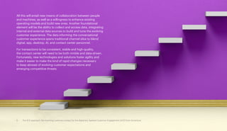 All this will entail new means of collaboration between people
and machines, as well as a willingness to enhance existing
operating models and build new ones. Another foundational
element will be the ability to collect and access data, integrating
internal and external data sources to build and tune the evolving
customer experience. The data informing the conversational
customer experience spans traditional channel silos to blend
digital, app, desktop, AI, and contact center personnel.
For transactions to be consistent, stable and high-quality,
the contact center will need to be both nimble and data-driven.
Fortunately, new technologies and solutions foster agility and
make it easier to make the kind of rapid changes necessary
to keep abreast of evolving customer expectations and
emerging competitive threats.
5 The ACE approach: Re-inventing customer contact for the digital era. Applied Customer Engagement (ACE) from Accenture
 