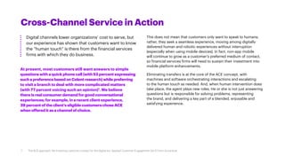 Cross-Channel Service in Action
Digital channels lower organizations’ cost to serve, but
our experience has shown that customers want to know
the “human touch” is there from the financial services
firms with which they do business.
This does not mean that customers only want to speak to humans;
rather, they seek a seamless experience, moving among digitally
delivered human and robotic experiences without interruption
(especially when using mobile devices). In fact, non-app mobile
will continue to grow as a customer’s preferred medium of contact,
so financial services firms will need to sustain their investment into
mobile platform enhancements.
Eliminating transfers is at the core of the ACE concept, with
machines and software orchestrating interactions and escalating
to the human touch as needed. And, when human intervention does
take place, the agent plays new roles. He or she is not just answering
questions but is responsible for solving problems, representing
the brand, and delivering a key part of a blended, enjoyable and
satisfying experience.
At present, most customers still want answers to simple
questions with a quick phone call (with 53 percent expressing
suchapreferencebasedonCelentresearch)whilepreferring
to visit a branch to deal with more complicated matters
(with 77 percent voicing such an opinion)1
. We believe
thereis realconsumerdemandforgoodconversational
experiences; forexample,inarecentclientexperience,
39 percentoftheclient’seligiblecustomerschoseACE
when offereditasachannelofchoice.
7 The ACE approach: Re-inventing customer contact for the digital era. Applied Customer Engagement (ACE) from Accenture
 