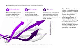 AI plays three key roles in conversations crossing traditional-channel silos:
The goal for the organization
should be to create an exceptional
customer experience to achieve
significant savings in operating
expenses. Providing digital
responses to a higher number
of calls—while increasing the
focus on problem solving, up-
and cross-selling, and satisfying
the customer through human-
backed digital interactions—
can lower costs while increasing
revenue growth digitally by as
much as two to five percent.
	 Voice deflection.
AI leverages analytics and digital
conversion capability to divert
incoming voice calls to an
automated channel as appropriate.
1 	 Chat reduction.
Virtual agents provide
increasingly conversational
and transactional experiences.
2 	 CSR assist.
Customer service representatives
use intelligent automation tools
to reduce handle time and/or to
improve the quality and consistency
of their responses.
3
8 The ACE approach: Re-inventing customer contact for the digital era. Applied Customer Engagement (ACE) from Accenture
 