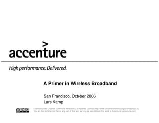 A Primer in Wireless Broadband

           San Francisco, October 2006
           Lars Kamp
Licensed under Creative Commons Attribution 3.0 Unported License (http://www.creativecommons.org/licenses/by/3.0)
You are free to Share or Remix any part of this work as long as you attribute this work to Accenture (accenture.com)
 