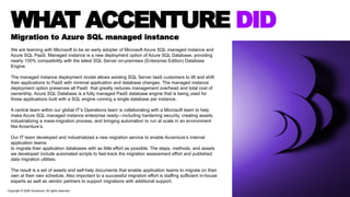 WHAT ACCENTURE DID
Migration to Azure SQL managed instance
We are teaming with Microsoft to be an early adopter of Microsoft Azure SQL managed instance and
Azure SQL PaaS. Managed instance is a new deployment option of Azure SQL Database, providing
nearly 100% compatibility with the latest SQL Server on-premises (Enterprise Edition) Database
Engine.
The managed instance deployment model allows existing SQL Server IaaS customers to lift and shift
their applications to PaaS with minimal application and database changes. The managed instance
deployment option preserves all PaaS that greatly reduces management overhead and total cost of
ownership. Azure SQL Database is a fully managed PaaS database engine that is being used for
those applications built with a SQL engine running a single database per instance.
A central team within our global IT’s Operations team is collaborating with a Microsoft team to help
make Azure SQL managed instance enterprise ready—including hardening security, creating assets,
industrializing a mass-migration process, and bringing automation to run at scale in an environment
like Accenture’s.
Our IT team developed and industrialized a new migration service to enable Accenture’s internal
application teams
to migrate their application databases with as little effort as possible. The steps, methods, and assets
we developed include automated scripts to fast-track the migration assessment effort and published
data migration utilities.
The result is a set of assets and self-help documents that enable application teams to migrate on their
own at their own schedule. Also important to a successful migration effort is staffing sufficient in-house
experts as well as vendor partners to support migrations with additional support.
Copyright © 2020 Accenture. All rights reserved
 