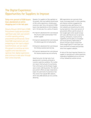 Sixty-nine percent of B2B buyers
have abandoned an online
shopping cart in the last year.
The Digital Experience:
Opportunities for Suppliers to Improve
Acquity Group’s 2014 State of B2B
Procurement study demonstrates
significant year-over-year growth
in online spending among
procurement professionals. Since
most B2B organizations are just
embarking on the road to digital
transformation, we can expect
this growth to continue as more
suppliers and manufacturers
optimize their digital experiences
and continue to add value through
their online channels.
•	 37 percent abandoned their carts because 	
	 they found a lower priced product from 	
	 another supplier
•	 35 percent abandoned their carts because 	
	 the website page did not load properly
• 	26 percent abandoned their carts because 	
	 the checkout process took too long
• 	22 percent abandoned their carts because 	
	 the checkout process was too confusing
However, for suppliers to fully capitalize on
this growth, they must address several areas
of their online experiences, including poor
conversion rates. Sixty-nine percent of B2B
buyers have abandoned an online shopping
cart in the last year, for a variety of reasons
Aside from price, the high rate of cart
abandonment is primarily attributed to
customer experience problems. The number
one reason cited by buyers for purchasing
from a third-party site like Amazon Supply
was an easier ordering process. The reality is
procurement officers at major corporations
expect the same level of convenience that
they receive from popular B2C websites,
which many B2B websites are not currently
delivering.
B2B organizations can overcome these
issues, encourage growth in online spending
and improve customer engagement by
incorporating value-add features into
their websites and streamlining the online
buying experience. Sixty-seven percent of
procurement officers said the amount of
their budget spent online would increase
with value-add features such as warranty
tracking, notifications, invoice printing
capabilities and the ability to consolidate
and record spending. Additionally, 61
percent of buyers would increase their
online budget spend if it were easier and
more convenient to browse and purchase
items from suppliers’ websites.
In terms of the most important features in a
supplier or manufacturer’s online experience,
respondents highlighted price as the most
critical, followed by customer service.
 