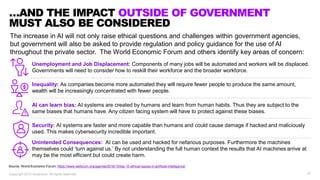 27Copyright 2019 Accenture. All rights reserved.
…AND THE IMPACT OUTSIDE OF GOVERNMENT
MUST ALSO BE CONSIDERED
The increase in AI will not only raise ethical questions and challenges within government agencies,
but government will also be asked to provide regulation and policy guidance for the use of AI
throughout the private sector. The World Economic Forum and others identify key areas of concern:
Source: World Economic Forum: https://www.weforum.org/agenda/2016/10/top-10-ethical-issues-in-artificial-intelligence/
Unemployment and Job Displacement: Components of many jobs will be automated and workers will be displaced.
Governments will need to consider how to reskill their workforce and the broader workforce.
Inequality: As companies become more automated they will require fewer people to produce the same amount,
wealth will be increasingly concentrated with fewer people.
AI can learn bias: AI systems are created by humans and learn from human habits. Thus they are subject to the
same biases that humans have. Any citizen facing system will have to protect against these biases.
Security: AI systems are faster and more capable than humans and could cause damage if hacked and maliciously
used. This makes cybersecurity incredible important.
Unintended Consequences: AI can be used and hacked for nefarious purposes. Furthermore the machines
themselves could ‘turn against us.’ By not understanding the full human context the results that AI machines arrive at
may be the most efficient but could create harm.
 