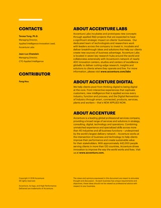 Live-immersive banking
reimagines the bank
branch
A new Live-immersive banking for real estate
application, developed through a partnership
between SAP Co-innovation Lab and a global
bank, could bring fresh innovation to the
bank branch.15
Writer Susan Galer took the
app for a test-drive, citing the experience as
“mesmerizing example of AR that could turn
banks into real estate brokers and customers
into people who can’t wait to visit their local
branch.”16
In a high-end, 3-D, computer-generated
environment at their local banking branch,
future home buyers could be immersed in an
extended reality experience for home buying.
A customer would wear a head-mounted device
and use gestures to easily search for specific
properties by size and location, soaring above
aerial views of the entire neighborhood, and
lifting the roof from each building to “walk
through” the homes. The experience would
include a complete virtual tour of floor plans
for property (data provided by builders and
architectural firms in partnership with the bank)
that’s under construction or located in another
country. The bank could qualify the potential
buyer then and there, and possibly assist with
the home purchase. After purchase, the bank
could also provide insurance, relocation and
home furnishing services—extending the bank
into all aspects of the home buying process.
ABOUT ACCENTURE DIGITAL
We help clients pivot from thinking digital to being digital
at the core. From interactive experiences that captivate
customers, new intelligence that is applied across every
industry, function and process, and the Digital Reinvention
of Industry through smart, connected, products, services,
plants and workers – that’s NEW APPLIED NOW.
ABOUT ACCENTURE
Accenture is a leading global professional services company,
providing a broad range of services and solutions in strategy,
consulting, digital, technology and operations. Combining
unmatched experience and specialized skills across more
than 40 industries and all business functions – underpinned
by the world’s largest delivery network – Accenture works at
the intersection of business and technology to help clients
improve their performance and create sustainable value
for their stakeholders. With approximately 442,000 people
serving clients in more than 120 countries, Accenture drives
innovation to improve the way the world works and lives. Visit
us at www.accenture.com.
CONTACTS
Teresa Tung, Ph.D.
Managing Director,
Applied Intelligence Innovation Lead,
Accenture Labs
Jean-Luc Chatelain
Managing Director,
CTO Applied Intelligence
CONTRIBUTOR
Fang Hou
Copyright © 2018 Accenture
All rights reserved.
Accenture, its logo, and High Performance
Delivered are trademarks of Accenture.
The views and opinions expressed in this document are meant to stimulate
thought and discussion. As each business has unique requirements and
objectives, these ideas should not be viewed as professional advice with
respect to your business.
ABOUT ACCENTURE LABS
Accenture Labs incubates and prototypes new concepts
through applied R&D projects that are expected to have
a significant strategic impact on clients’ businesses. Our
dedicated team of technologists and researchers work
with leaders across the company to invest in, incubate and
deliver breakthrough ideas and solutions that help our clients
create new sources of business advantage. Accenture Labs
is located in seven key research hubs around the world and
collaborates extensively with Accenture’s network of nearly
400 innovation centers, studios and centers of excellence
globally to deliver cutting-edge research, insights and
solutions to clients where they operate and live. For more
information, please visit www.accenture.com/labs
 