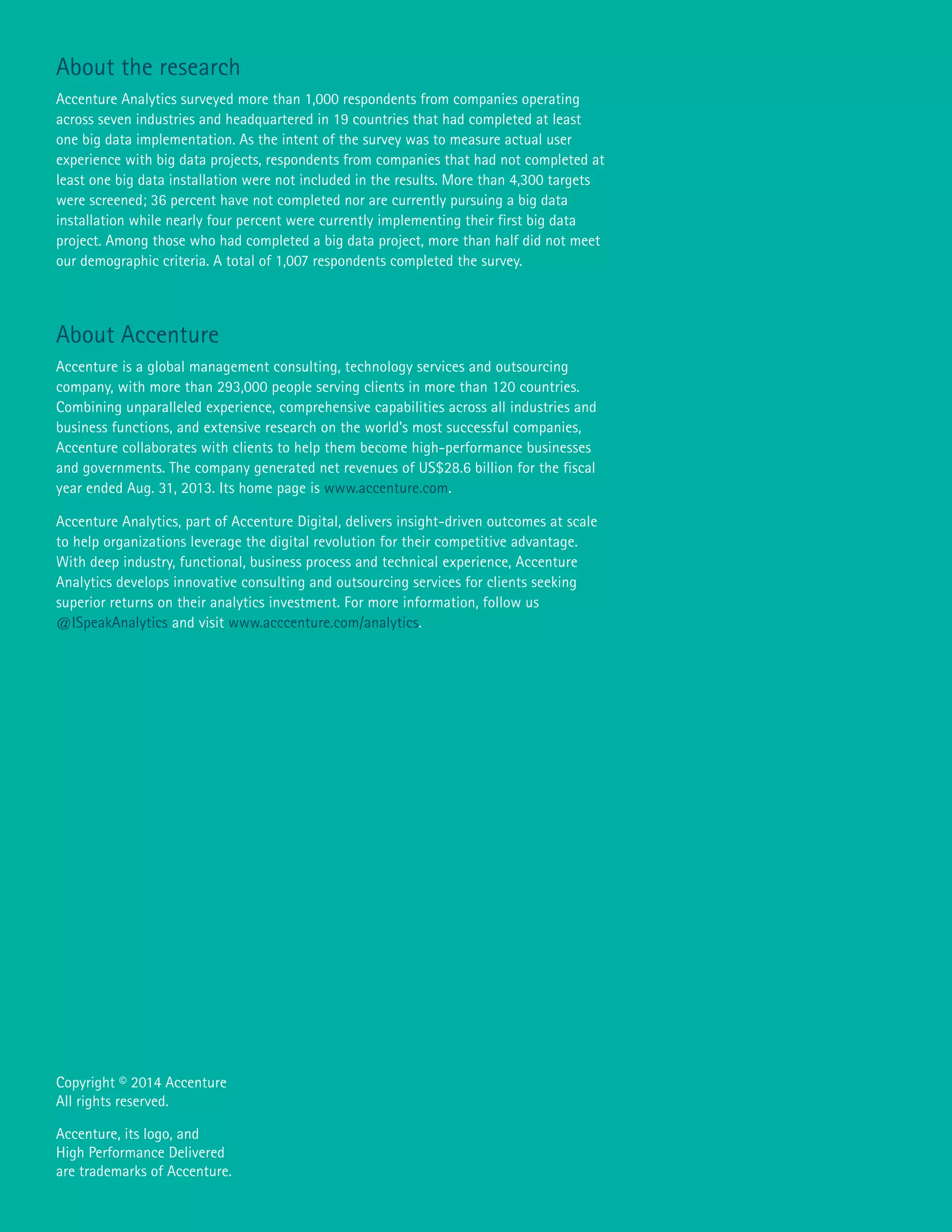 About the research
Accenture Analytics surveyed more than 1,000 respondents from companies operating
across seven industries and headquartered in 19 countries that had completed at least
one big data implementation. As the intent of the survey was to measure actual user
experience with big data projects, respondents from companies that had not completed at
least one big data installation were not included in the results. More than 4,300 targets
were screened; 36 percent have not completed nor are currently pursuing a big data
installation while nearly four percent were currently implementing their first big data
project. Among those who had completed a big data project, more than half did not meet
our demographic criteria. A total of 1,007 respondents completed the survey.
About Accenture
Accenture is a global management consulting, technology services and outsourcing
company, with more than 293,000 people serving clients in more than 120 countries.
Combining unparalleled experience, comprehensive capabilities across all industries and
business functions, and extensive research on the world’s most successful companies,
Accenture collaborates with clients to help them become high-performance businesses
and governments. The company generated net revenues of US$28.6 billion for the fiscal
year ended Aug. 31, 2013. Its home page is www.accenture.com.
Accenture Analytics, part of Accenture Digital, delivers insight-driven outcomes at scale
to help organizations leverage the digital revolution for their competitive advantage.
With deep industry, functional, business process and technical experience, Accenture
Analytics develops innovative consulting and outsourcing services for clients seeking
superior returns on their analytics investment. For more information, follow us
@ISpeakAnalytics and visit www.acccenture.com/analytics.
Copyright © 2014 Accenture
All rights reserved.
Accenture, its logo, and
High Performance Delivered
are trademarks of Accenture.
 